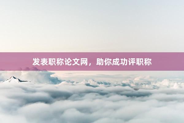 发表职称论文网，助你成功评职称